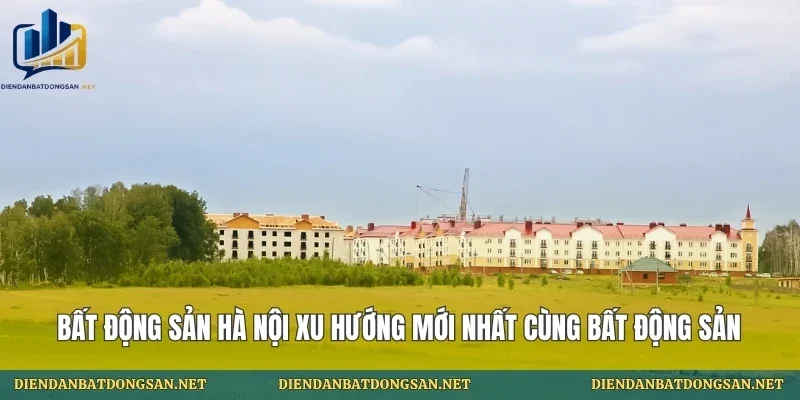 Bất Động Sản Hà Nội Xu Hướng Mới Nhất Cùng Bất Động Sản