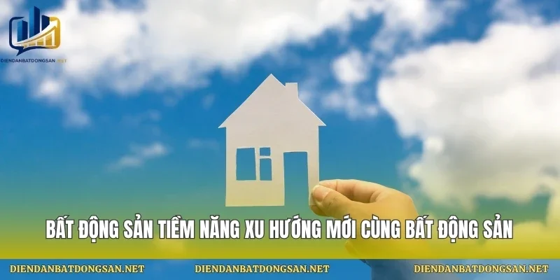 Bất Động Sản Tiềm Năng Xu Hướng Mới Cùng Bất Động Sản